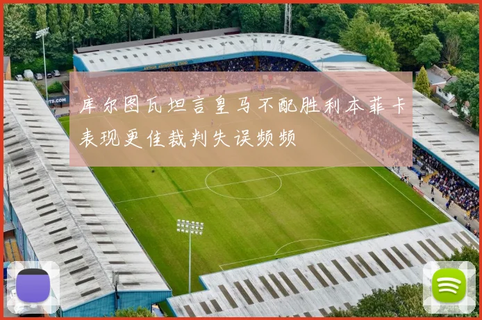 库尔图瓦坦言皇马不配胜利本菲卡表现更佳裁判失误频频