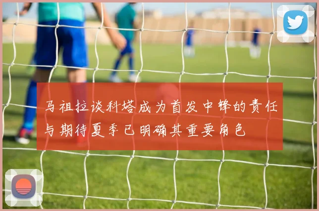 马祖拉谈科塔成为首发中锋的责任与期待夏季已明确其重要角色
