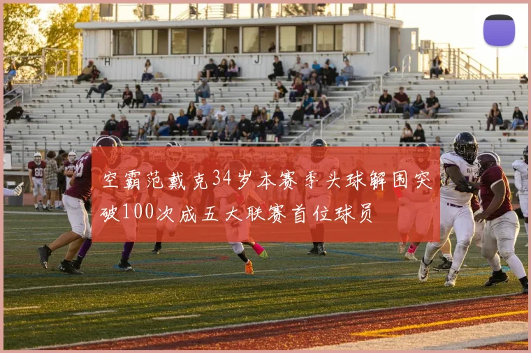 空霸范戴克34岁本赛季头球解围突破100次成五大联赛首位球员