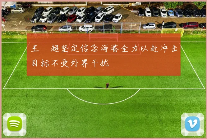 王燊超坚定信念海港全力以赴冲击目标不受外界干扰