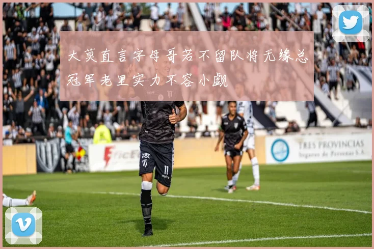 大莫直言字母哥若不留队将无缘总冠军老里实力不容小觑