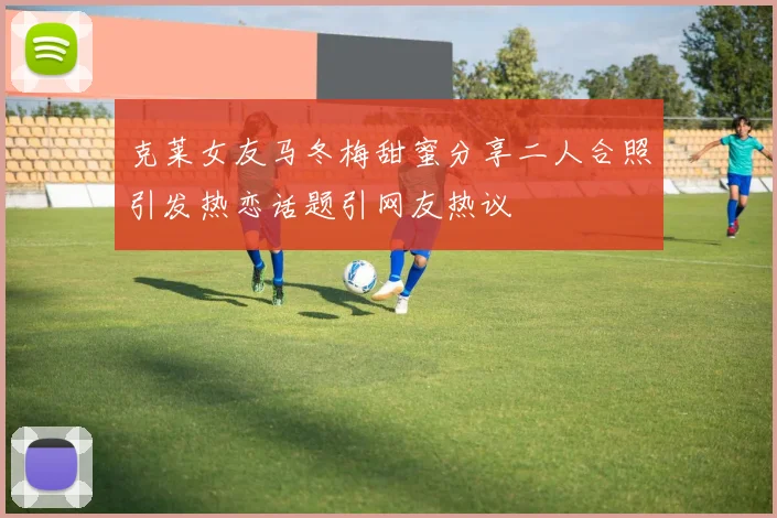 克莱女友马冬梅甜蜜分享二人合照引发热恋话题引网友热议