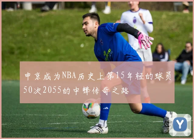 申京成为NBA历史上第15年轻的球员50次2055的中锋传奇之路