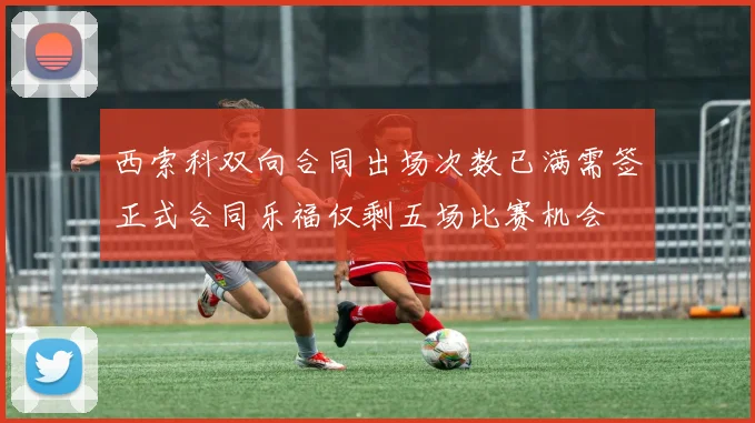 西索科双向合同出场次数已满需签正式合同乐福仅剩五场比赛机会