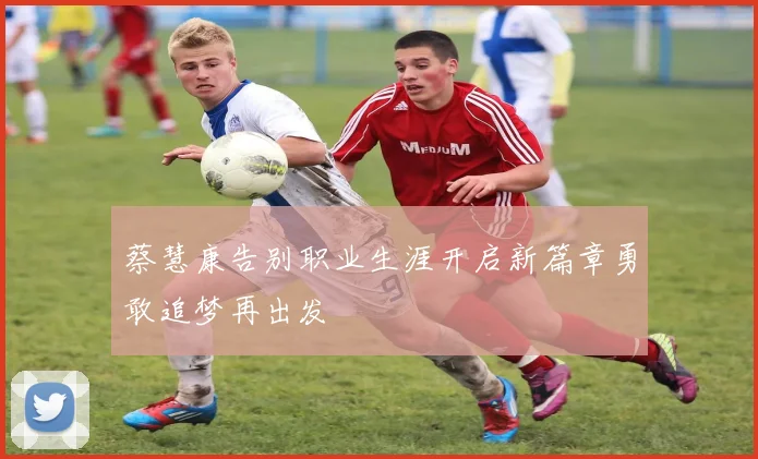 蔡慧康告别职业生涯开启新篇章勇敢追梦再出发