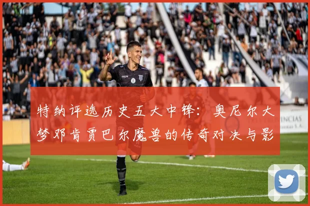 特纳评选历史五大中锋：奥尼尔大梦邓肯贾巴尔魔兽的传奇对决与影响