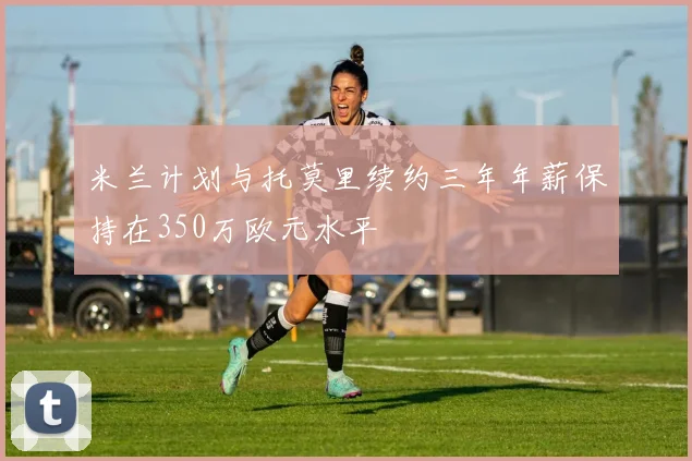 米兰计划与托莫里续约三年年薪保持在350万欧元水平