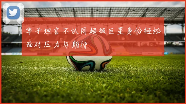 华子坦言不认同超级巨星身份轻松面对压力与期待