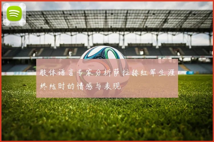 肢体语言专家分析萨拉赫红军生涯终结时的情感与表现