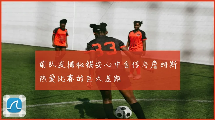 前队友揭秘锡安心中自信与詹姆斯热爱比赛的巨大差距