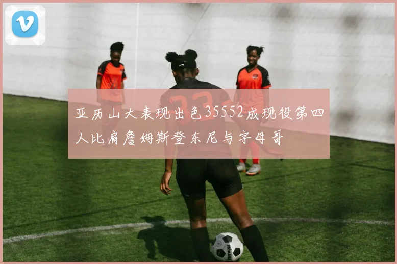 亚历山大表现出色35552成现役第四人比肩詹姆斯登东尼与字母哥