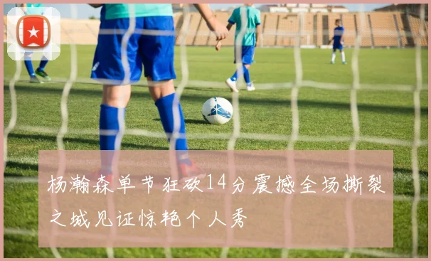 杨瀚森单节狂砍14分震撼全场撕裂之城见证惊艳个人秀