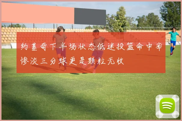 约基奇下半场状态低迷投篮命中率惨淡三分球更是颗粒无收