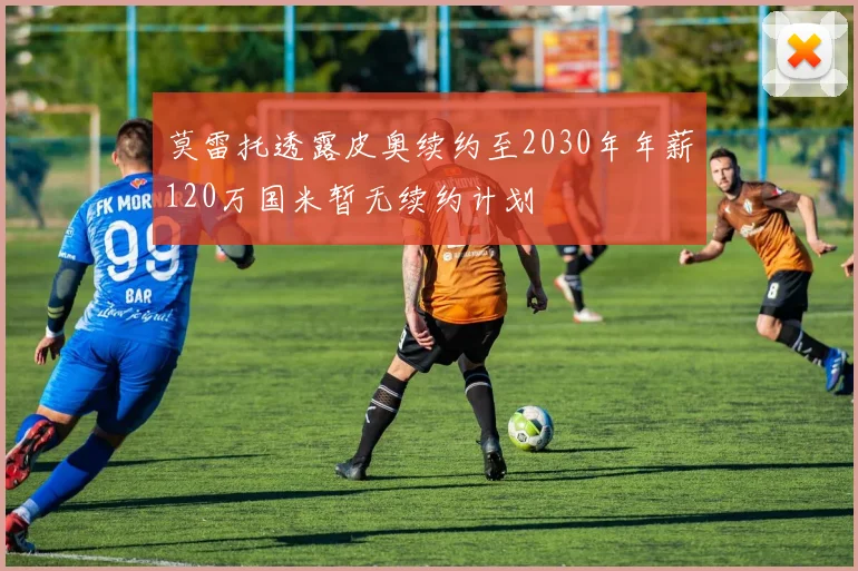 莫雷托透露皮奥续约至2030年年薪120万国米暂无续约计划