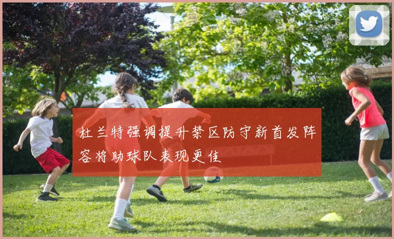 杜兰特强调提升禁区防守新首发阵容将助球队表现更佳
