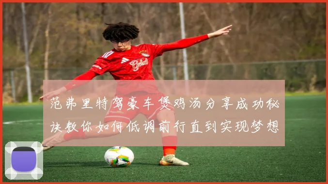 范弗里特驾豪车煲鸡汤分享成功秘诀教你如何低调前行直到实现梦想
