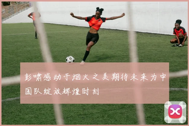 彭啸感动于烟火之美期待未来为中国队绽放辉煌时刻
