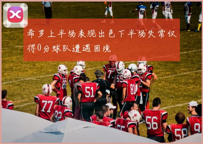 希罗上半场表现出色下半场失常仅得0分球队遭遇困境