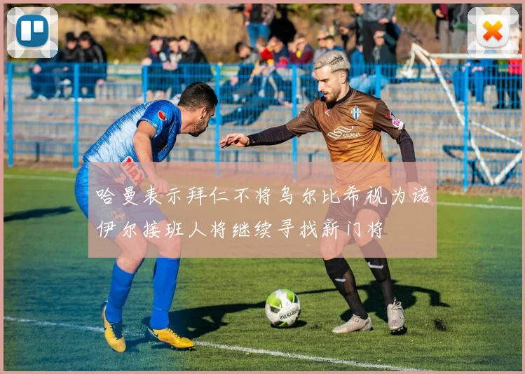 哈曼表示拜仁不将乌尔比希视为诺伊尔接班人将继续寻找新门将