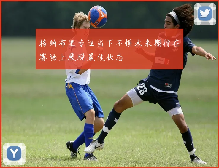 格纳布里专注当下不惧未来期待在赛场上展现最佳状态