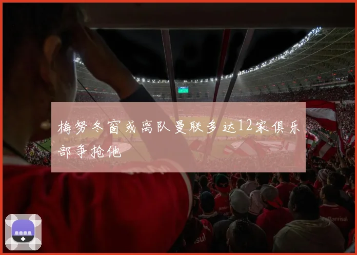 梅努冬窗或离队曼联多达12家俱乐部争抢他