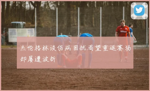 杰伦格林谈伤病困扰渴望重返赛场却屡遭波折
