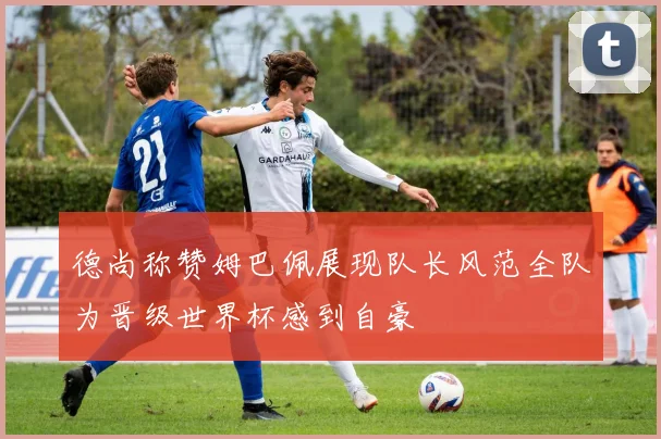 德尚称赞姆巴佩展现队长风范全队为晋级世界杯感到自豪