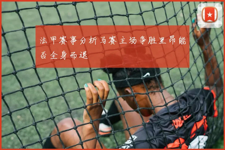 法甲赛事分析马赛主场争胜里昂能否全身而退