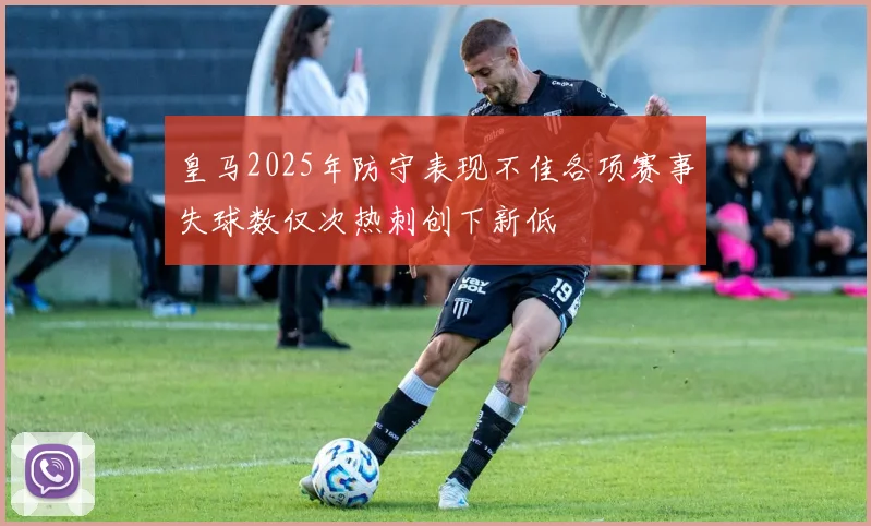 皇马2025年防守表现不佳各项赛事失球数仅次热刺创下新低