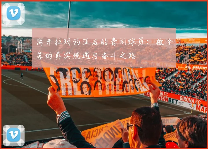 离开拉玛西亚后的青训球员：被冷落的真实境遇与奋斗之路