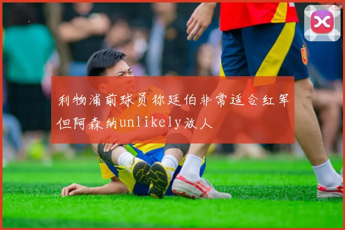 利物浦前球员称廷伯非常适合红军但阿森纳unlikely放人
