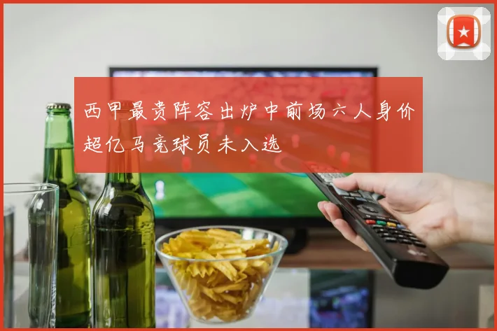 西甲最贵阵容出炉中前场六人身价超亿马竞球员未入选